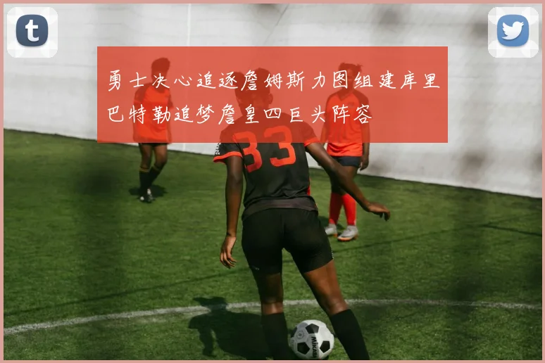 勇士决心追逐詹姆斯力图组建库里巴特勒追梦詹皇四巨头阵容