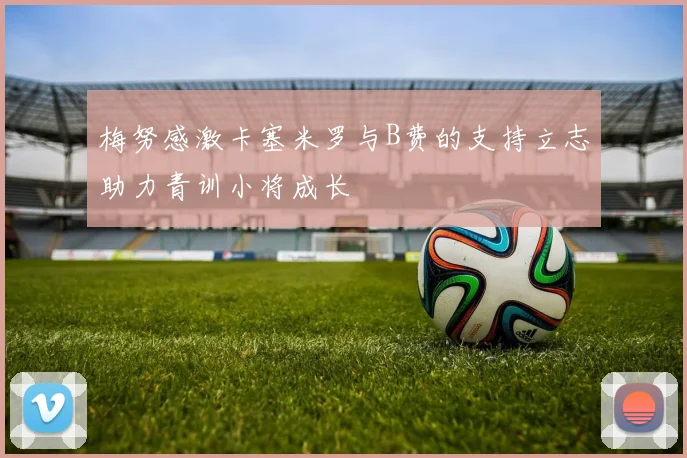 梅努感激卡塞米罗与B费的支持立志助力青训小将成长