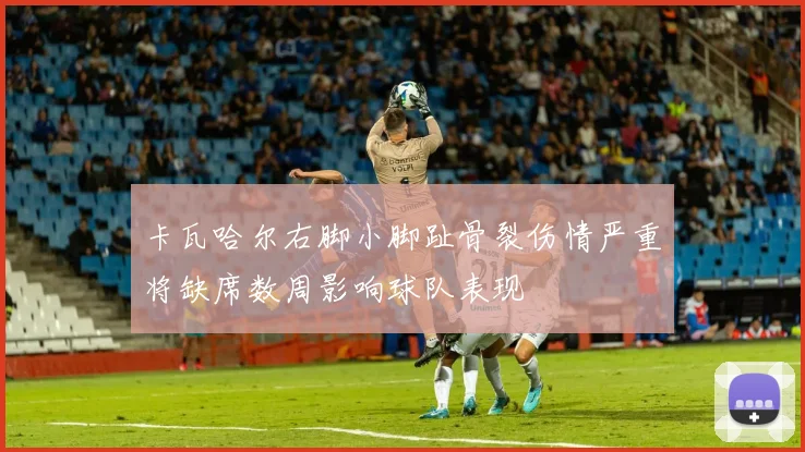 卡瓦哈尔右脚小脚趾骨裂伤情严重将缺席数周影响球队表现