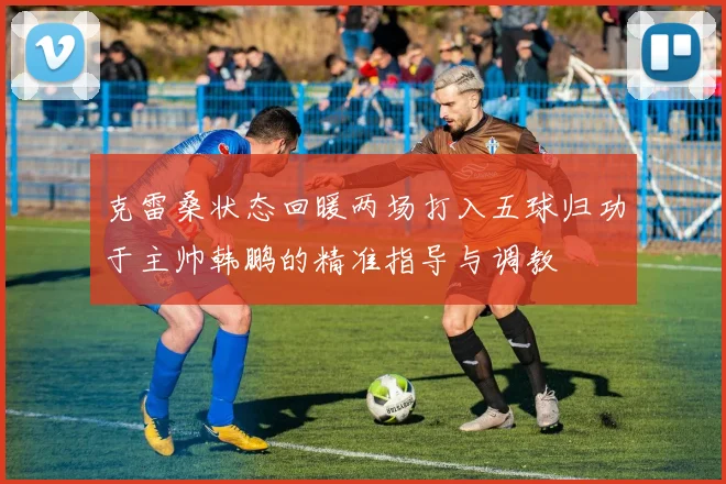 克雷桑状态回暖两场打入五球归功于主帅韩鹏的精准指导与调教