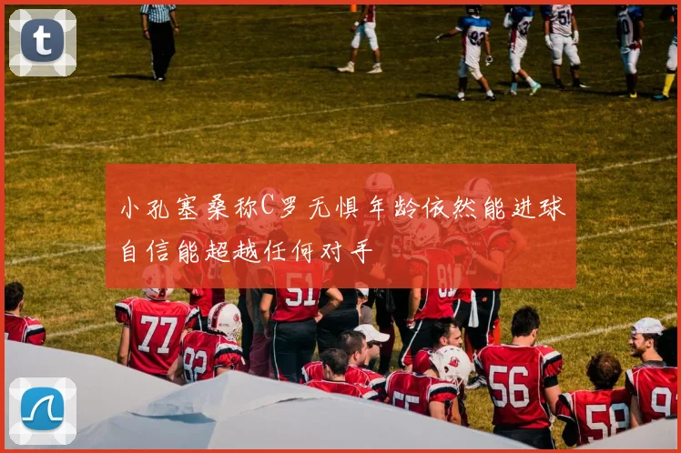 小孔塞桑称C罗无惧年龄依然能进球自信能超越任何对手