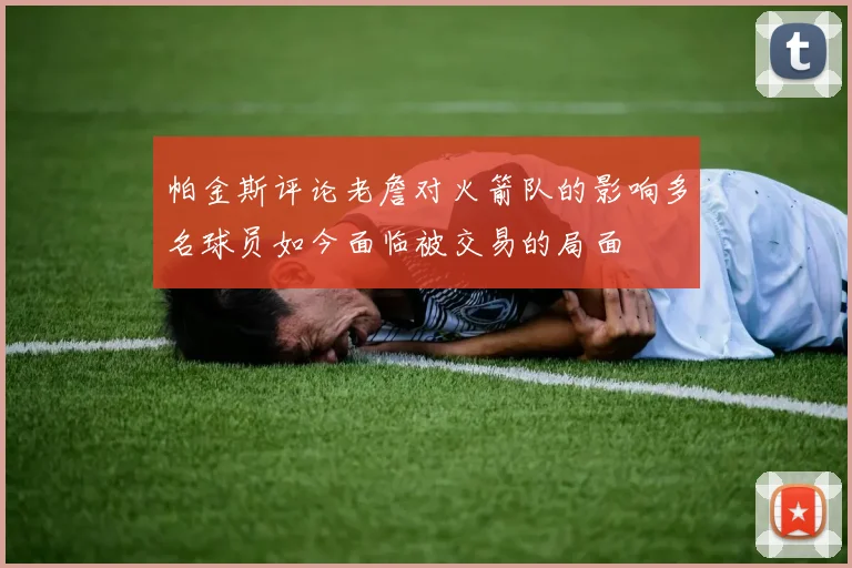 帕金斯评论老詹对火箭队的影响多名球员如今面临被交易的局面