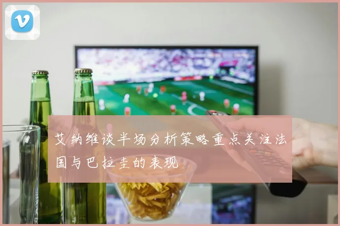 艾纳维谈半场分析策略重点关注法国与巴拉圭的表现