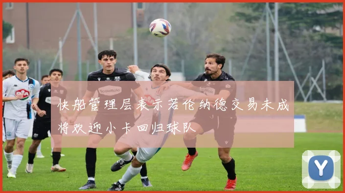 快船管理层表示若伦纳德交易未成将欢迎小卡回归球队