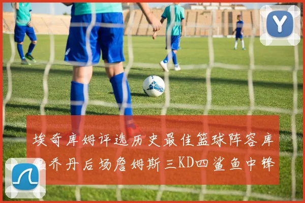 埃奇库姆评选历史最佳篮球阵容库里乔丹后场詹姆斯三KD四鲨鱼中锋