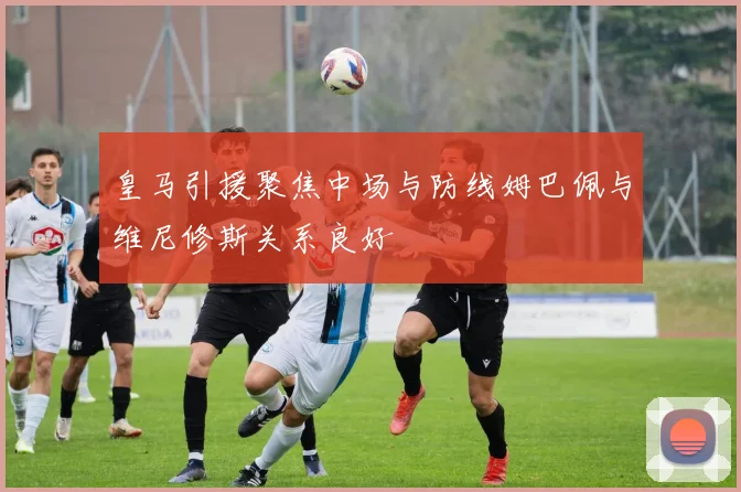 皇马引援聚焦中场与防线姆巴佩与维尼修斯关系良好