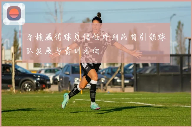 李楠赢得球员信任许利民将引领球队发展与青训方向