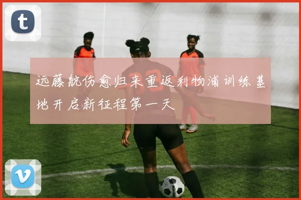 远藤航伤愈归来重返利物浦训练基地开启新征程第一天
