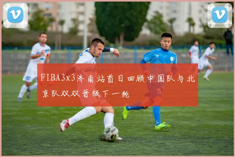 FIBA3x3济南站首日回顾中国队与北京队双双晋级下一轮