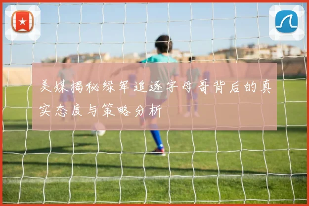 美媒揭秘绿军追逐字母哥背后的真实态度与策略分析