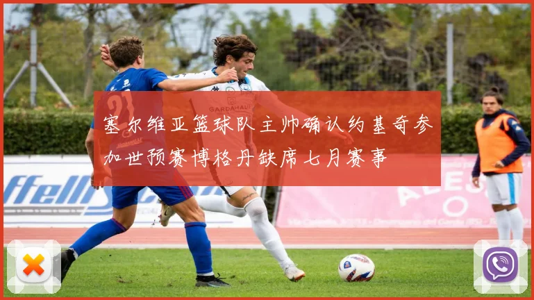 塞尔维亚篮球队主帅确认约基奇参加世预赛博格丹缺席七月赛事