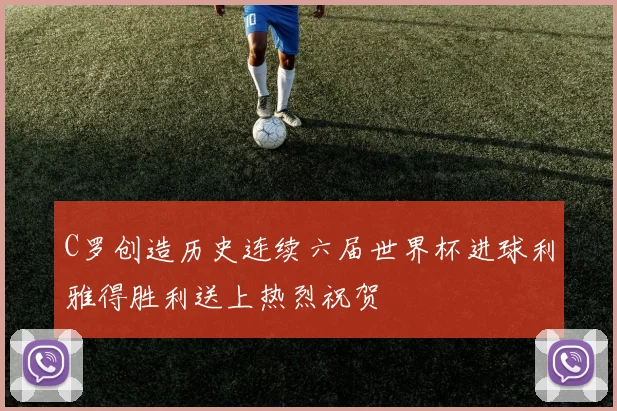 C罗创造历史连续六届世界杯进球利雅得胜利送上热烈祝贺