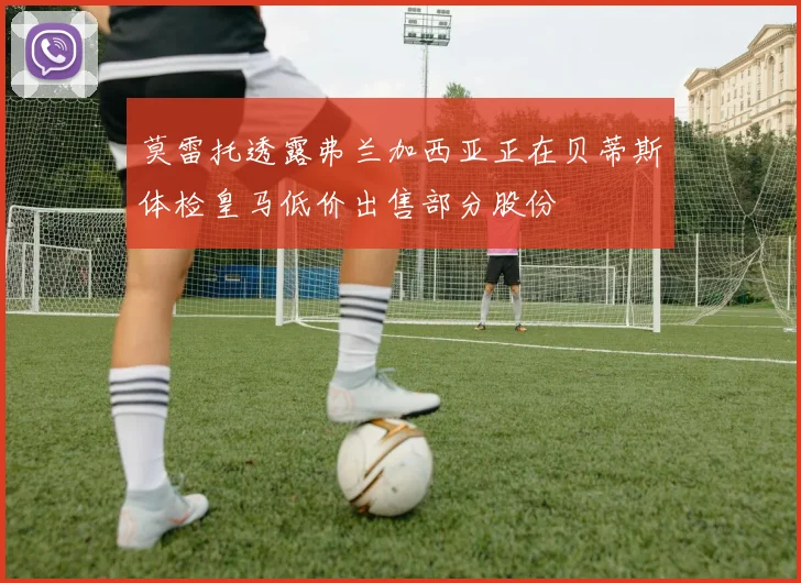 莫雷托透露弗兰加西亚正在贝蒂斯体检皇马低价出售部分股份