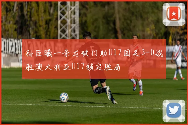 孙臣曦一条龙破门助U17国足3-0战胜澳大利亚U17锁定胜局